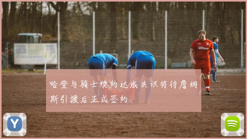 哈登与骑士续约达成共识将待詹姆斯引援后正式签约