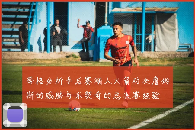 蒂格分析季后赛湖人火箭对决詹姆斯的威胁与东契奇的总决赛经验