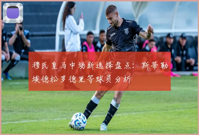 穆氏皇马中场新选择盘点：斯蒂勒埃德松罗德里等球员分析