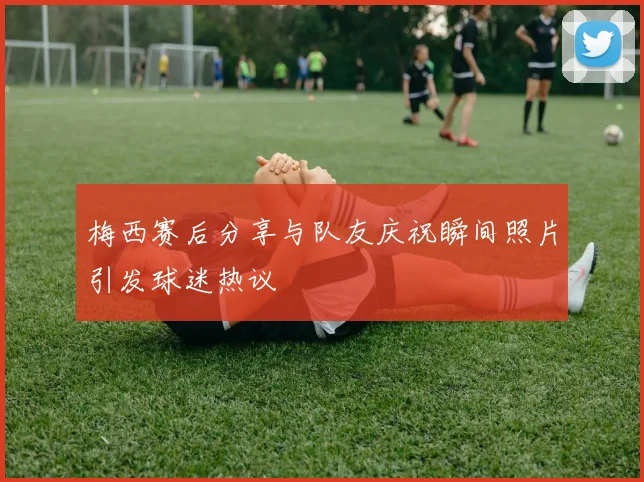 梅西赛后分享与队友庆祝瞬间照片引发球迷热议