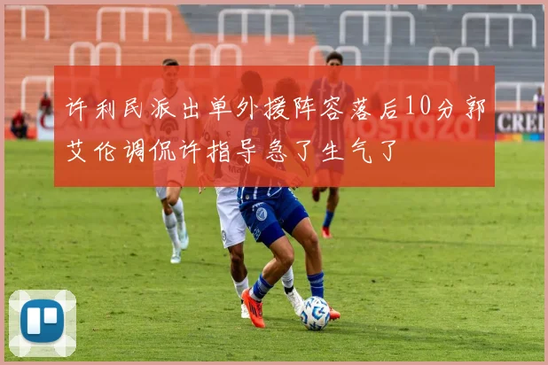 许利民派出单外援阵容落后10分郭艾伦调侃许指导急了生气了
