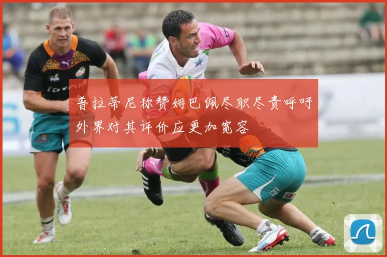 普拉蒂尼称赞姆巴佩尽职尽责呼吁外界对其评价应更加宽容