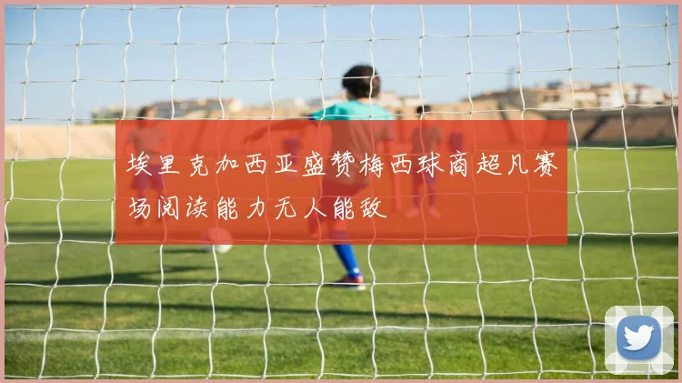 埃里克加西亚盛赞梅西球商超凡赛场阅读能力无人能敌