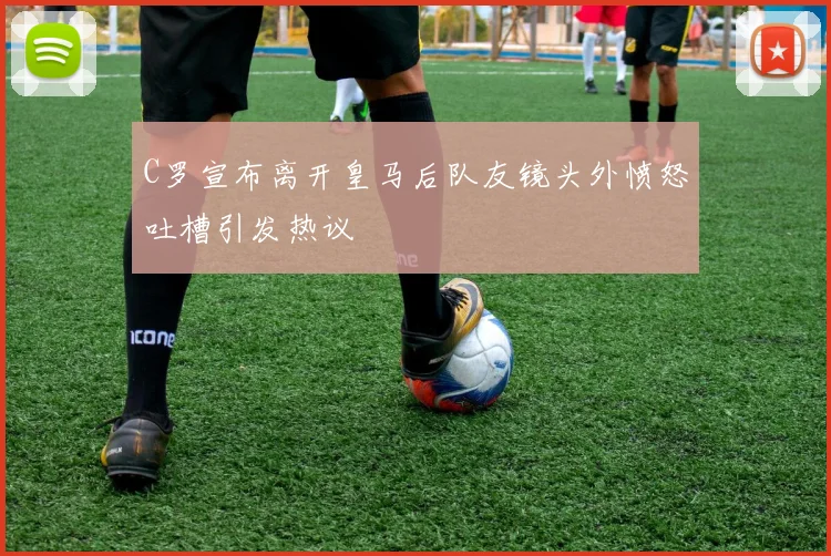 C罗宣布离开皇马后队友镜头外愤怒吐槽引发热议