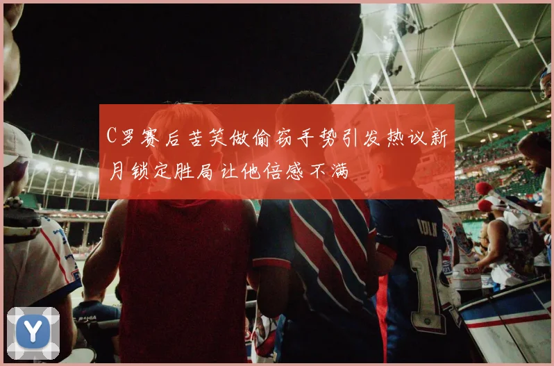 C罗赛后苦笑做偷窃手势引发热议新月锁定胜局让他倍感不满