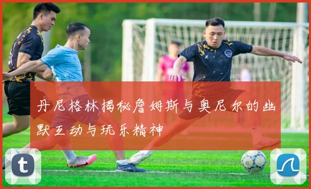 丹尼格林揭秘詹姆斯与奥尼尔的幽默互动与玩乐精神