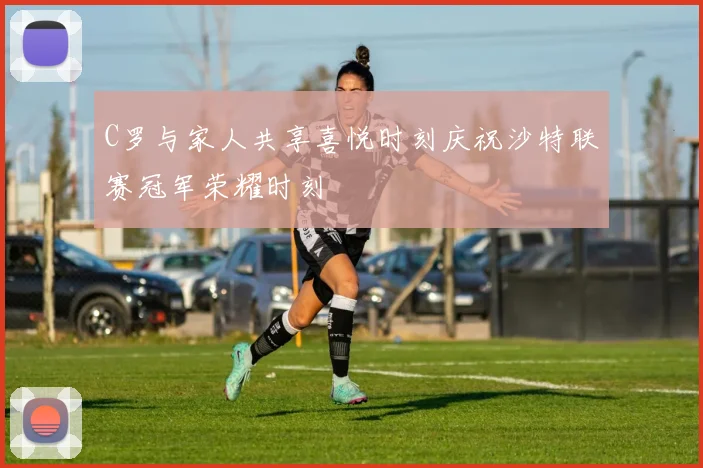 C罗与家人共享喜悦时刻庆祝沙特联赛冠军荣耀时刻