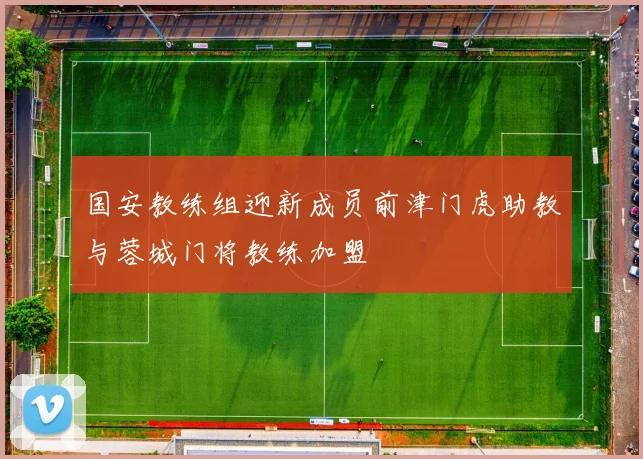 国安教练组迎新成员前津门虎助教与蓉城门将教练加盟