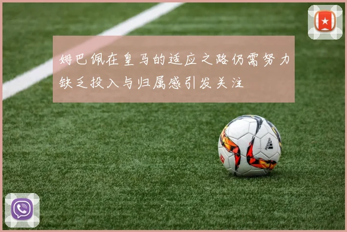姆巴佩在皇马的适应之路仍需努力缺乏投入与归属感引发关注
