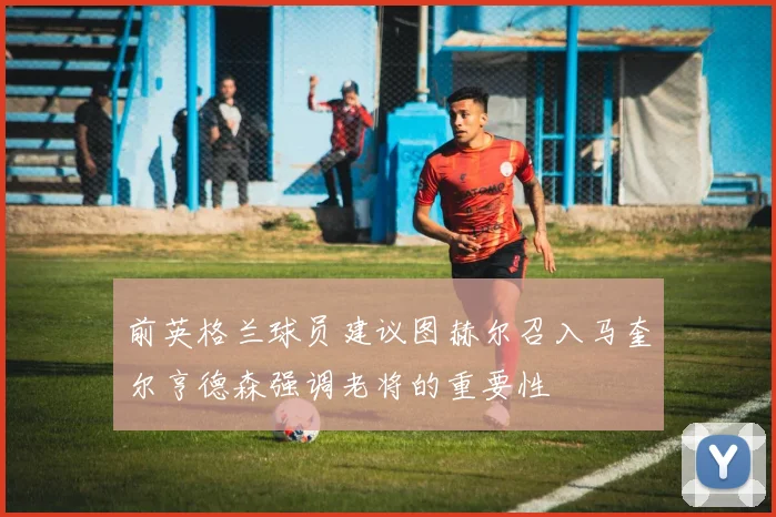 前英格兰球员建议图赫尔召入马奎尔亨德森强调老将的重要性