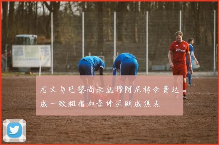 尤文与巴黎尚未就穆阿尼转会费达成一致租借加条件买断成焦点