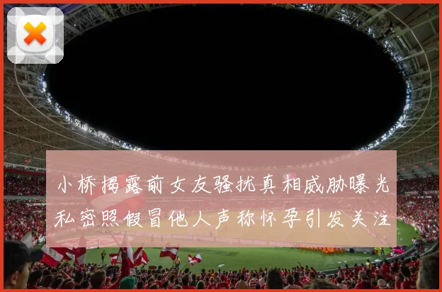 小桥揭露前女友骚扰真相威胁曝光私密照假冒他人声称怀孕引发关注