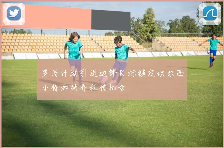 罗马计划引进边锋目标锁定切尔西小将加纳乔租借机会