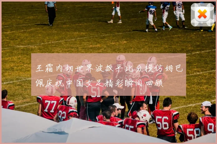 王霜内切世界波扳平比分模仿姆巴佩庆祝中国女足精彩瞬间回顾