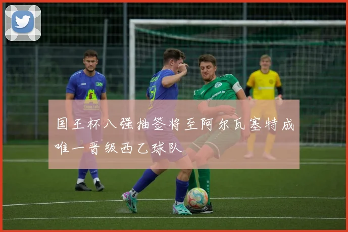 国王杯八强抽签将至阿尔瓦塞特成唯一晋级西乙球队