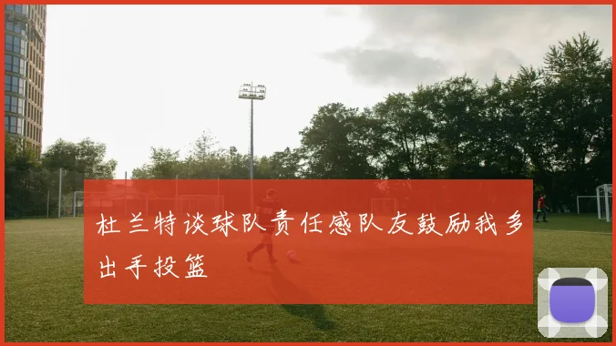 杜兰特谈球队责任感队友鼓励我多出手投篮