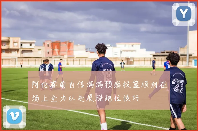阿伦赛前自信满满预感投篮顺利在场上全力以赴展现跑位技巧
